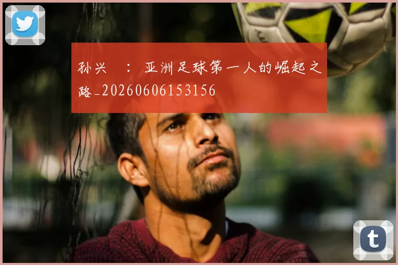 孙兴慜：亚洲足球第一人的崛起之路_20260606153156