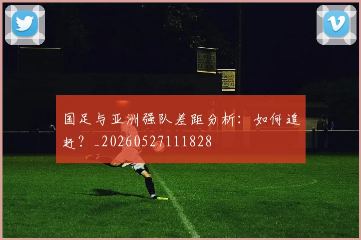 国足与亚洲强队差距分析：如何追赶？_20260527111828
