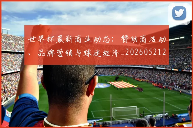 世界杯最新商业动态：赞助商活动、品牌营销与球迷经济_20260521201643