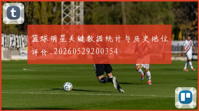 篮球明星关键数据统计与历史地位评价_20260529200354