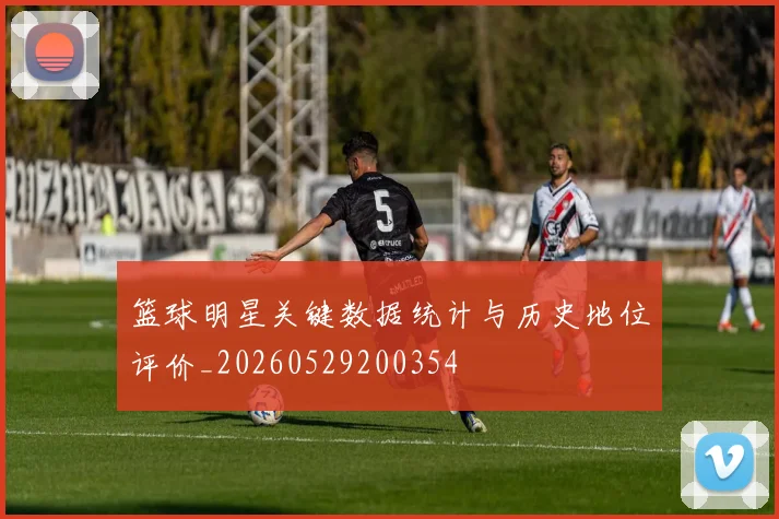 篮球明星关键数据统计与历史地位评价_20260529200354