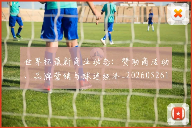 世界杯最新商业动态：赞助商活动、品牌营销与球迷经济_20260526125703