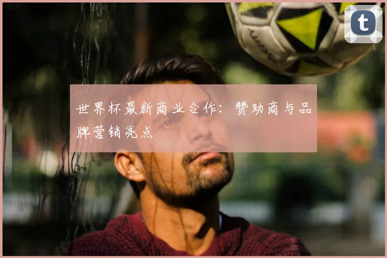 世界杯最新商业合作：赞助商与品牌营销亮点